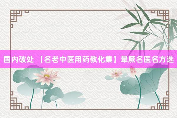 国内破处 【名老中医用药教化集】晕厥名医名方选