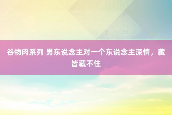 谷物肉系列 男东说念主对一个东说念主深情,藏皆藏不住