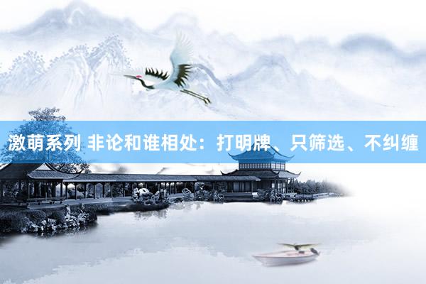 激萌系列 非论和谁相处:打明牌、只筛选、不纠缠