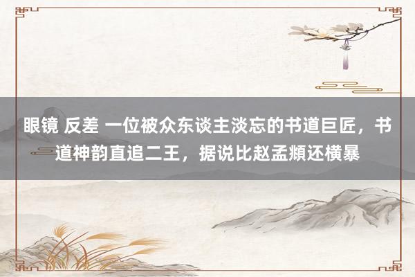 眼镜 反差 一位被众东谈主淡忘的书道巨匠,书道神韵直追二王,据说比赵孟頫还横暴