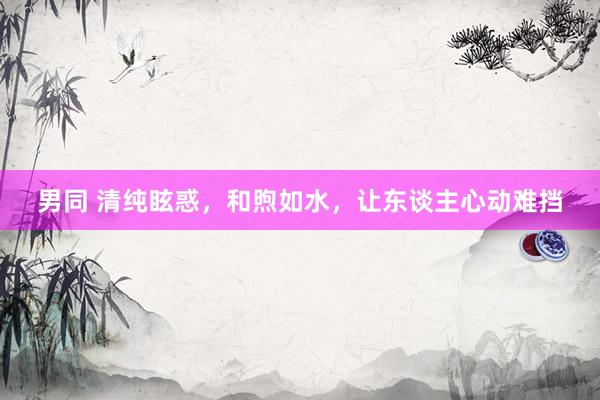 男同 清纯眩惑,和煦如水,让东谈主心动难挡