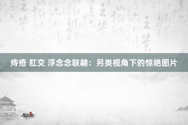 痔疮 肛交 浮念念联翩:另类视角下的惊艳图片