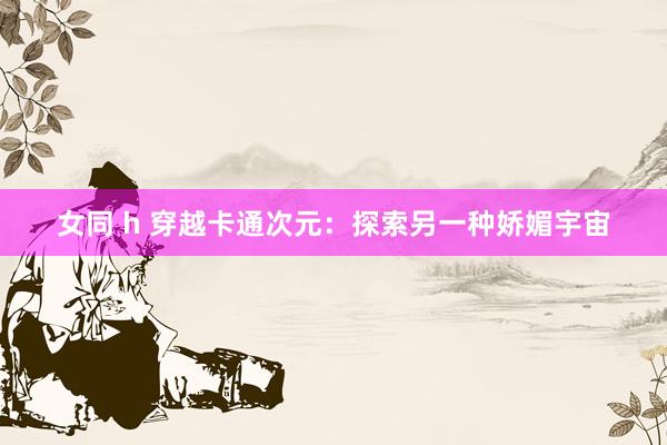 女同 h 穿越卡通次元:探索另一种娇媚宇宙