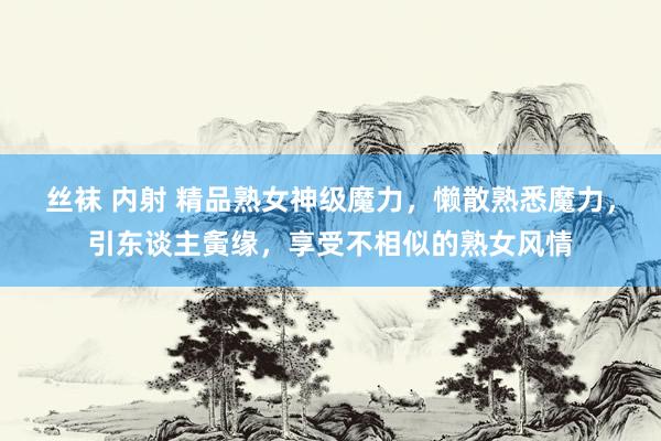 丝袜 内射 精品熟女神级魔力,懒散熟悉魔力,引东谈主夤缘,享受不相似的熟女风情