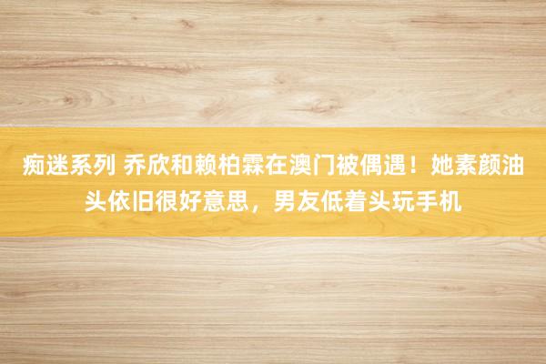 痴迷系列 乔欣和赖柏霖在澳门被偶遇!她素颜油头依旧很好意思,男友低着头玩手机
