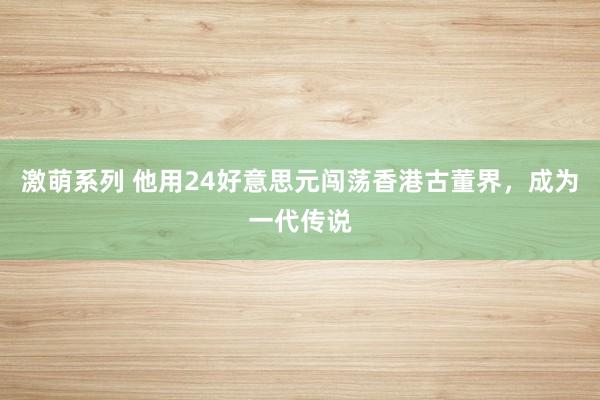 激萌系列 他用24好意思元闯荡香港古董界,成为一代传说