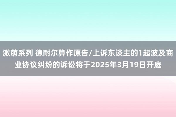 激萌系列 德耐尔算作原告/上诉东谈主的1起波及商业协议纠纷的诉讼将于2025年3月19日开庭