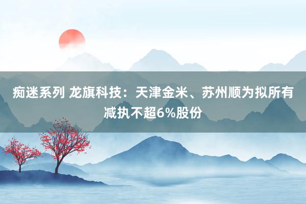 痴迷系列 龙旗科技:天津金米、苏州顺为拟所有减执不超6%股份