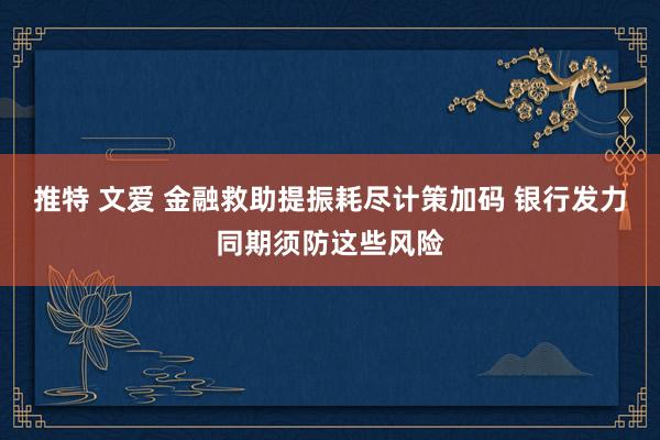 推特 文爱 金融救助提振耗尽计策加码 银行发力同期须防这些风险