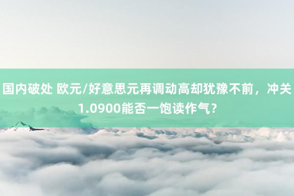 国内破处 欧元/好意思元再调动高却犹豫不前,冲关1.0900能否一饱读作气?