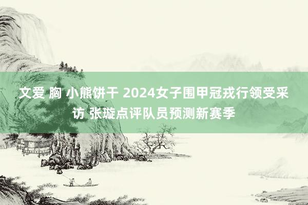 文爱 胸 小熊饼干 2024女子围甲冠戎行领受采访 张璇点评队员预测新赛季