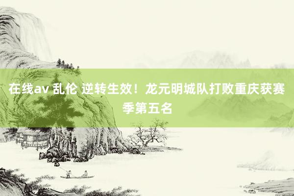 在线av 乱伦 逆转生效!龙元明城队打败重庆获赛季第五名