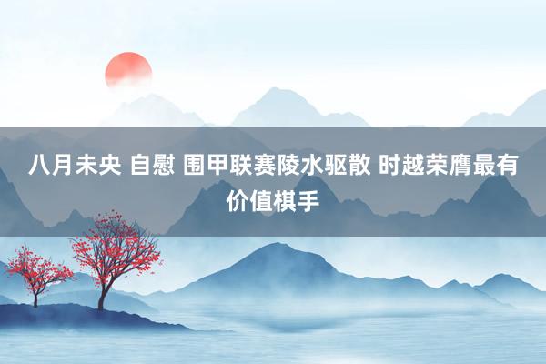 八月未央 自慰 围甲联赛陵水驱散 时越荣膺最有价值棋手