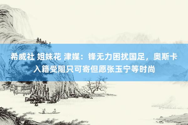 希威社 姐妹花 津媒:锋无力困扰国足,奥斯卡入籍受阻只可寄但愿张玉宁等时尚