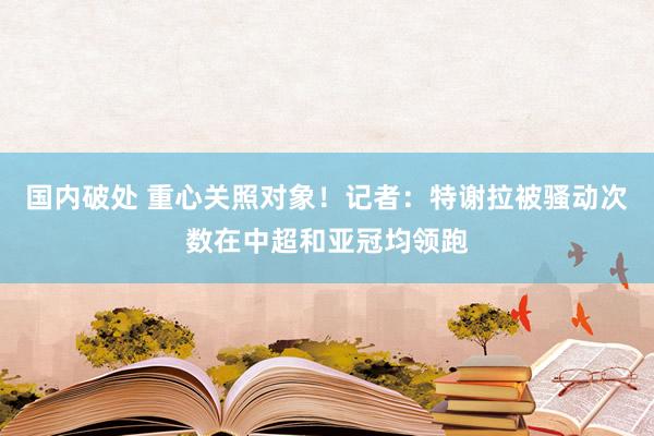 国内破处 重心关照对象!记者:特谢拉被骚动次数在中超和亚冠均领跑