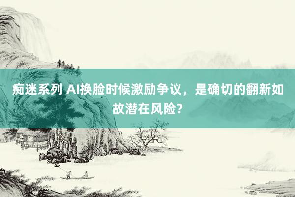 痴迷系列 AI换脸时候激励争议,是确切的翻新如故潜在风险?