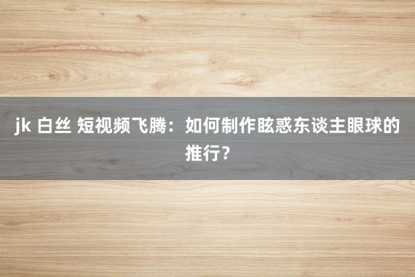 jk 白丝 短视频飞腾：如何制作眩惑东谈主眼球的推行？