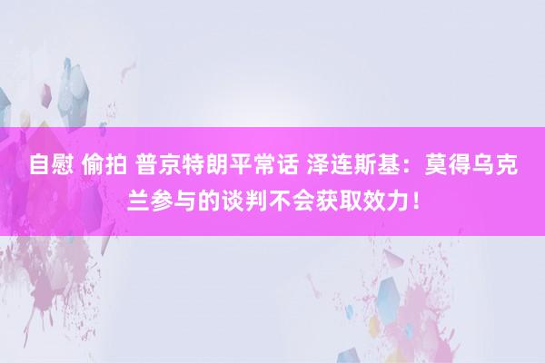 自慰 偷拍 普京特朗平常话 泽连斯基:莫得乌克兰参与的谈判不会获取效力!