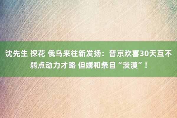 沈先生 探花 俄乌来往新发扬:普京欢喜30天互不弱点动力才略 但媾和条目“淡漠”!