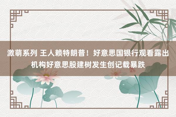 激萌系列 王人赖特朗普!好意思国银行观看露出机构好意思股建树发生创记载暴跌