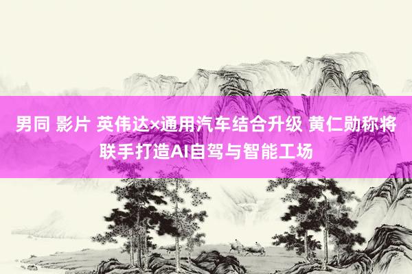 男同 影片 英伟达×通用汽车结合升级 黄仁勋称将联手打造AI自驾与智能工场