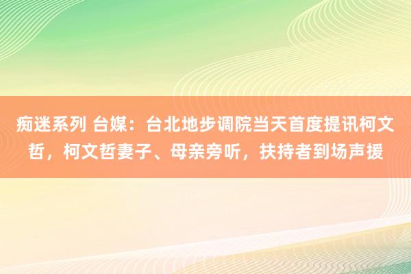 痴迷系列 台媒:台北地步调院当天首度提讯柯文哲,柯文哲妻子、母亲旁听,扶持者到场声援