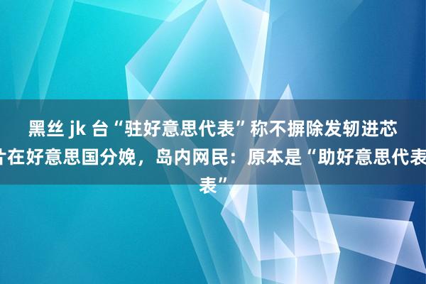 黑丝 jk 台“驻好意思代表”称不摒除发轫进芯片在好意思国分娩,岛内网民:原本是“助好意思代表”