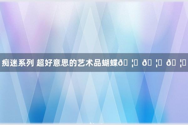 痴迷系列 超好意思的艺术品蝴蝶🦋🦋🦋