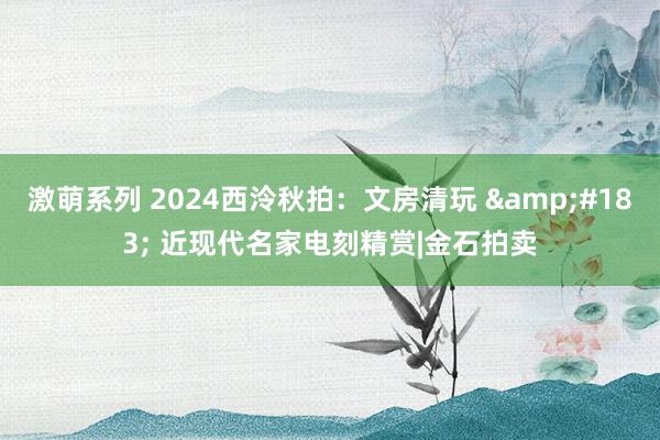 激萌系列 2024西泠秋拍:文房清玩 · 近现代名家电刻精赏|金石拍卖