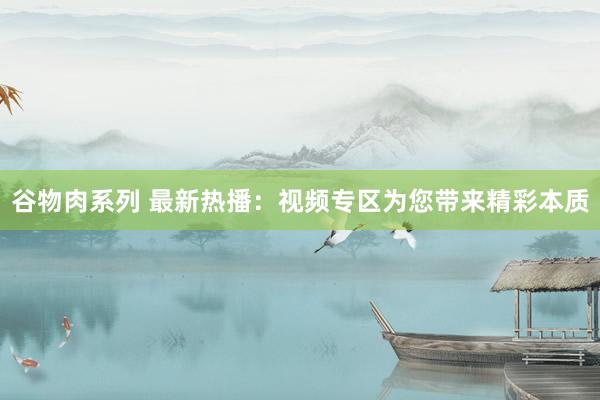 谷物肉系列 最新热播:视频专区为您带来精彩本质