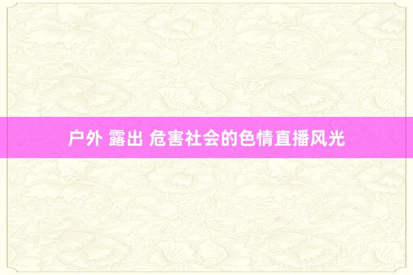 户外 露出 危害社会的色情直播风光