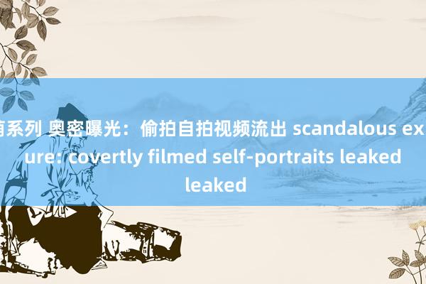 激萌系列 奥密曝光:偷拍自拍视频流出 scandalous exposure: covertly filmed self-portraits leaked