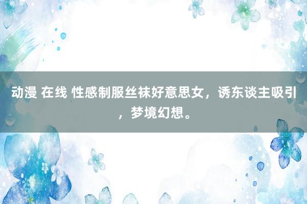 动漫 在线 性感制服丝袜好意思女,诱东谈主吸引,梦境幻想。
