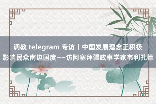 调教 telegram 专访丨中国发展理念正积极影响民众南边国度——访阿塞拜疆政事学家韦利扎德