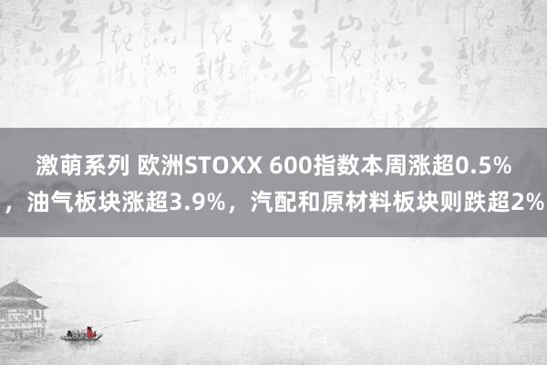 激萌系列 欧洲STOXX 600指数本周涨超0.5%，油气板块涨超3.9%，汽配和原材料板块则跌超2%