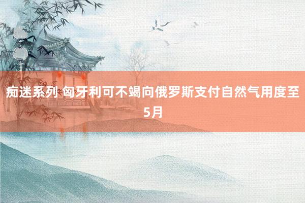 痴迷系列 匈牙利可不竭向俄罗斯支付自然气用度至5月