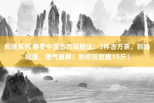 痴迷系列 春季中医古方减脂法:3杯古方茶,刮油排湿,理气健脾!助你狂放瘦15斤!