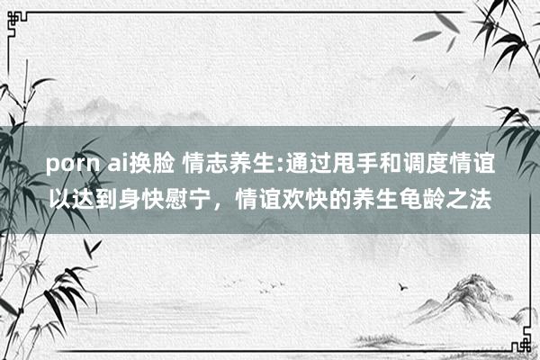 porn ai换脸 情志养生:通过甩手和调度情谊以达到身快慰宁,情谊欢快的养生龟龄之法