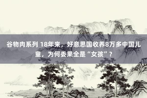 谷物肉系列 18年来,好意思国收养8万多中国儿童,为何委果全是“女孩”?