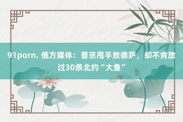 91porn. 俄方媒体:普京甩手敖德萨,却不肯放过30条北约“大鱼”