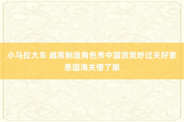 小马拉大车 越南制造角色秀中国货奥妙过关好意思国海关懵了眼