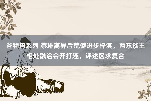谷物肉系列 蔡琳离异后荒僻进步梓淇,两东谈主相处融洽会开打趣,评述区求复合
