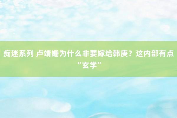 痴迷系列 卢靖姗为什么非要嫁给韩庚?这内部有点“玄学”