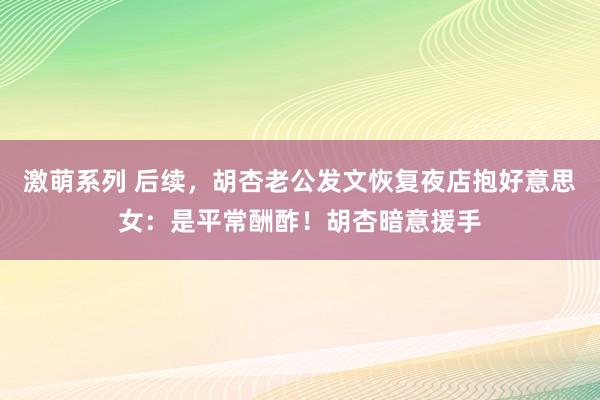 激萌系列 后续,胡杏老公发文恢复夜店抱好意思女:是平常酬酢!胡杏暗意援手