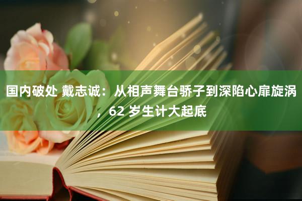 国内破处 戴志诚:从相声舞台骄子到深陷心扉旋涡,62 岁生计大起底