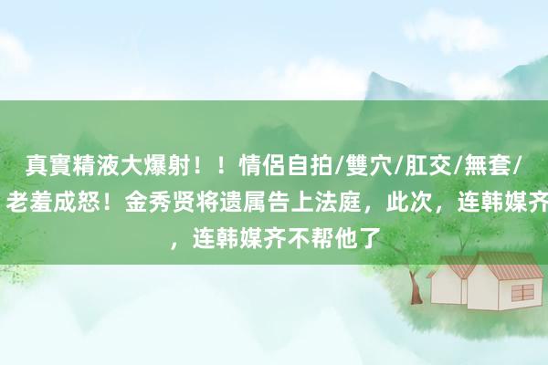 真實精液大爆射!!情侶自拍/雙穴/肛交/無套/大量噴精 老羞成怒!金秀贤将遗属告上法庭,此次,连韩媒齐不帮他了