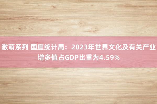 激萌系列 国度统计局:2023年世界文化及有关产业增多值占GDP比重为4.59%