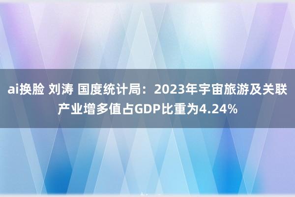 ai换脸 刘涛 国度统计局:2023年宇宙旅游及关联产业增多值占GDP比重为4.24%