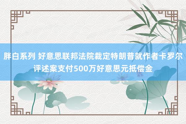 胖白系列 好意思联邦法院裁定特朗普就作者卡罗尔评述案支付500万好意思元抵偿金