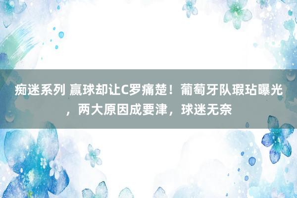 痴迷系列 赢球却让C罗痛楚!葡萄牙队瑕玷曝光,两大原因成要津,球迷无奈